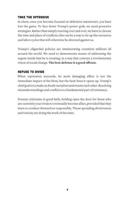 ‘TAKE THE OFFENSIVE  In chess, once you become focused on defensive maneuvers, you have lost the game. To face down Trump’s power grab, we need proactive strategies. Rather than simply reacting over and over, we have to choose the time and place of conflcts; this can be a way to tie up the resources andlabor cycles that will otherwise be directed against us.  Trump’s oligarchal policies are immiserating countless millions all around the world. We need to demonstrate means of addressing the urgent needs that he s creating, in a way that conveys  revolutionary  vision of social change. The best defense is a good offense.  REFUSE TO DIVIDE When repression succeeds, its most damaging effect is not the immediate impact of the blow, but the fault lines it opens up. Trump’s chiefgoalis tomake us doubt ourselvesand resent each other. Resolving ‘misunderstandings and conflicts s fundamental part of res  cance.  Present criticisms in good faith, holding open the door for those who are currently your  s to eventually become allies, provided that they learn to conduct themselves responsibly. Those spreading divisiveness and toxicity are doing the work of the state. 